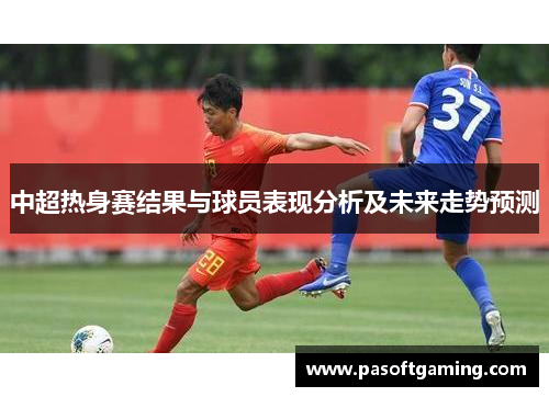中超热身赛结果与球员表现分析及未来走势预测 中超热身赛结果与球员表现分析及未来走势预测