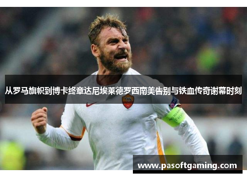 从罗马旗帜到博卡终章达尼埃莱德罗西南美告别与铁血传奇谢幕时刻