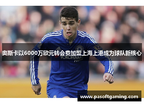 奥斯卡以6000万欧元转会费加盟上海上港成为球队新核心