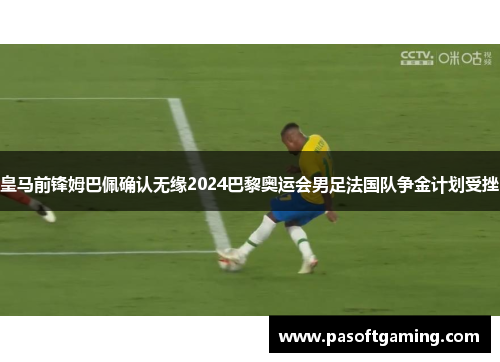 皇马前锋姆巴佩确认无缘2024巴黎奥运会男足法国队争金计划受挫