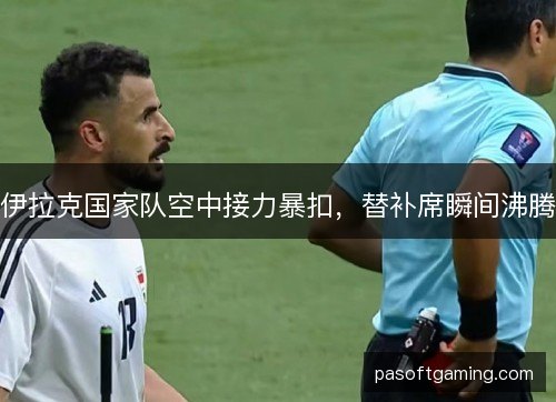 伊拉克国家队空中接力暴扣，替补席瞬间沸腾